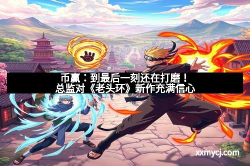 币赢：到最后一刻还在打磨！总监对《老头环》新作充满信心